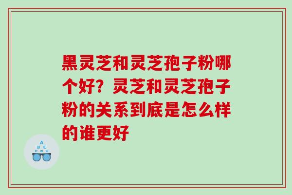 黑灵芝和灵芝孢子粉哪个好？灵芝和灵芝孢子粉的关系到底是怎么样的谁更好