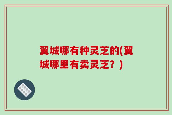 翼城哪有种灵芝的(翼城哪里有卖灵芝?) 翼城哪有种灵芝的(翼城哪里有卖灵芝?)