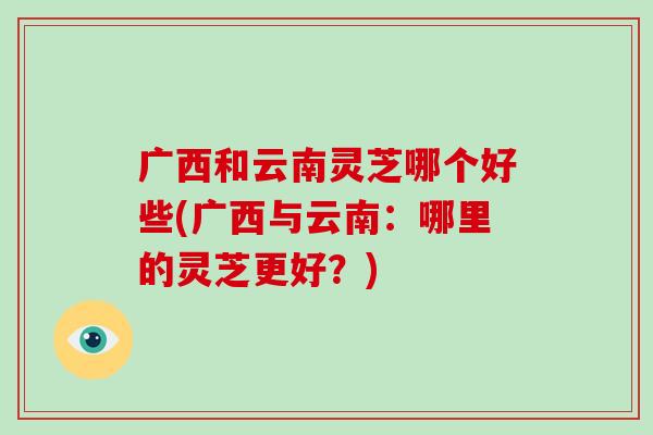 广西和云南灵芝哪个好些(广西与云南:哪里的灵芝更好?) 广西和云南灵芝哪个好些(广西与云南:哪里的灵芝更好?)