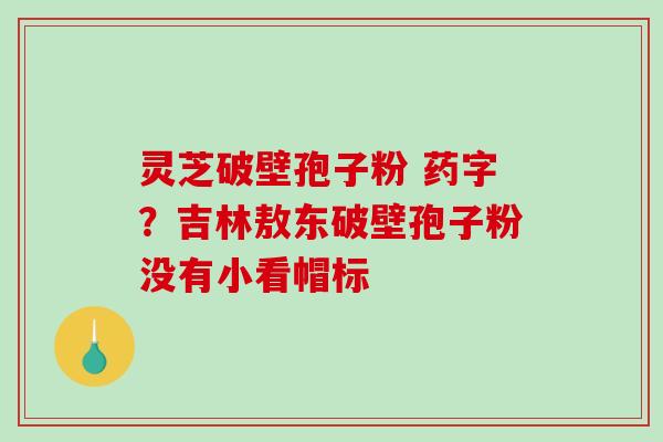 灵芝破壁孢子粉 药字?吉林敖东破壁孢子粉没有小看帽标 灵芝破壁孢子粉 药字?吉林敖东破壁孢子粉没有小看帽标