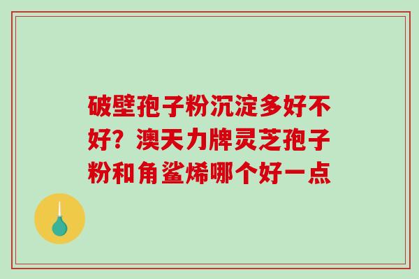 破壁孢子粉沉淀多好不好?澳天力牌灵芝孢子粉和角鲨烯哪个好一点 破壁孢子粉沉淀多好不好?澳天力牌灵芝孢子粉和角鲨烯哪个好一点