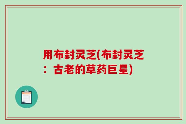 用布封灵芝(布封灵芝:古老的草药巨星) 用布封灵芝(布封灵芝:古老的草药巨星)