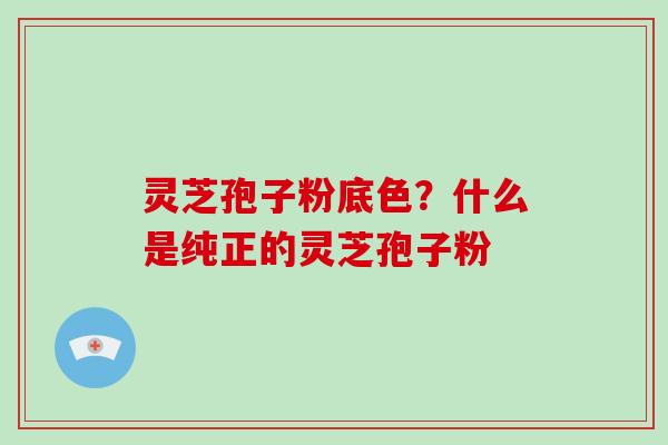灵芝孢子粉底色?什么是纯正的灵芝孢子粉 灵芝孢子粉底色?什么是纯正的灵芝孢子粉