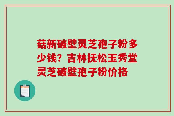 菇新破壁灵芝孢子粉多少钱?吉林抚松玉秀堂灵芝破壁孢子粉价格 菇新破壁灵芝孢子粉多少钱?吉林抚松玉秀堂灵芝破壁孢子粉价格