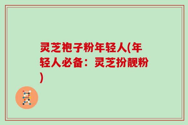 灵芝袍子粉年轻人(年轻人必备:灵芝扮靓粉) 灵芝袍子粉年轻人(年轻人必备:灵芝扮靓粉)