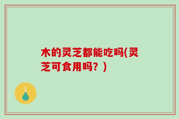 木的灵芝都能吃吗(灵芝可食用吗?) 木的灵芝都能吃吗(灵芝可食用吗?)