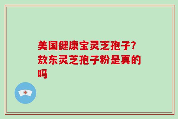 美国健康宝灵芝孢子?敖东灵芝孢子粉是真的吗 美国健康宝灵芝孢子?敖东灵芝孢子粉是真的吗
