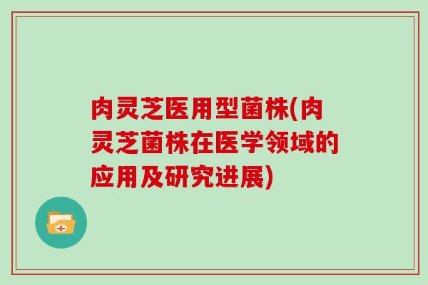 肉灵芝医用型菌株(肉灵芝菌株在医学领域的应用及研究进展) 肉灵芝医用型菌株(肉灵芝菌株在医学领域的应用及研究进展)