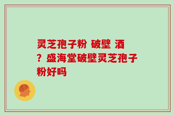 灵芝孢子粉 破壁 酒?盛海堂破壁灵芝孢子粉好吗 灵芝孢子粉 破壁 酒?盛海堂破壁灵芝孢子粉好吗