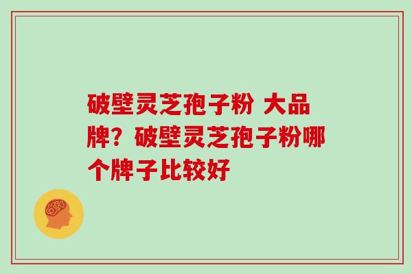 破壁灵芝孢子粉 大品牌？破壁灵芝孢子粉哪个牌子比较好