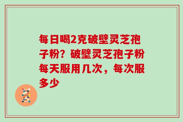 每日喝2克破壁灵芝孢子粉?破壁灵芝孢子粉每天服用几次,每次服多少 每日喝2克破壁灵芝孢子粉?破壁灵芝孢子粉每天服用几次,每次服多少