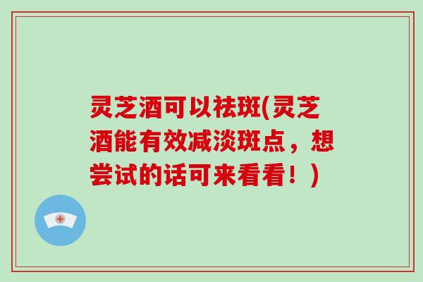 灵芝酒可以祛斑(灵芝酒能有效减淡斑点，想尝试的话可来看看！)