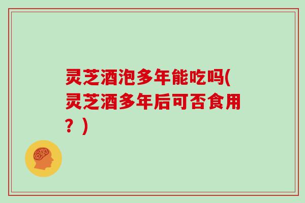 灵芝酒泡多年能吃吗(灵芝酒多年后可否食用？)