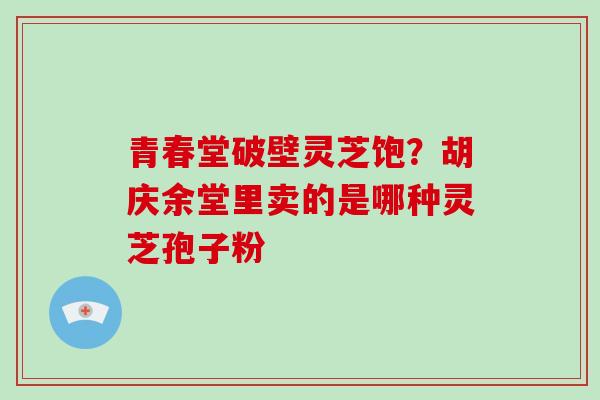 青春堂破壁灵芝饱?胡庆余堂里卖的是哪种灵芝孢子粉 青春堂破壁灵芝饱?胡庆余堂里卖的是哪种灵芝孢子粉