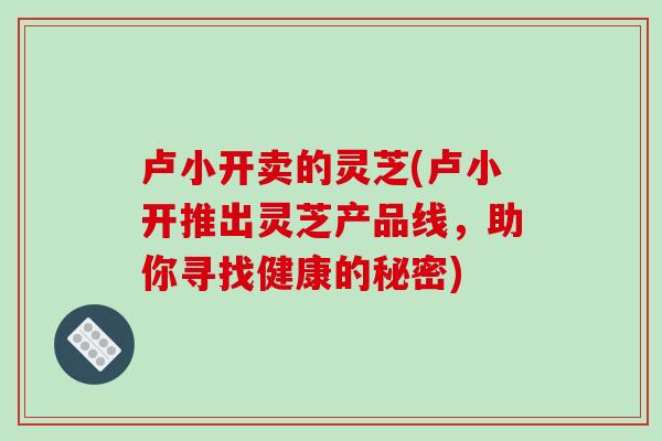 卢小开卖的灵芝(卢小开推出灵芝产品线,助你寻找健康的秘密) 卢小开卖的灵芝(卢小开推出灵芝产品线,助你寻找健康的秘密)