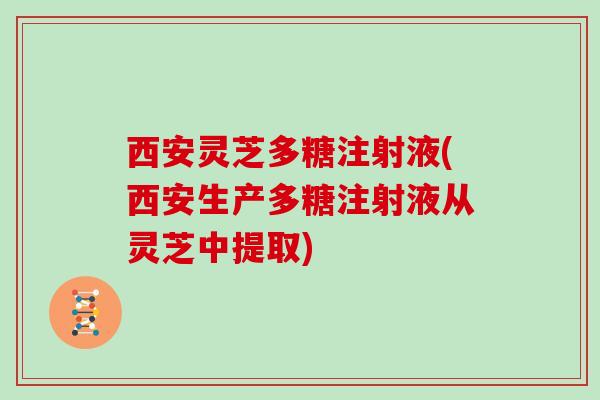 西安灵芝多糖注射液(西安生产多糖注射液从灵芝中提取)