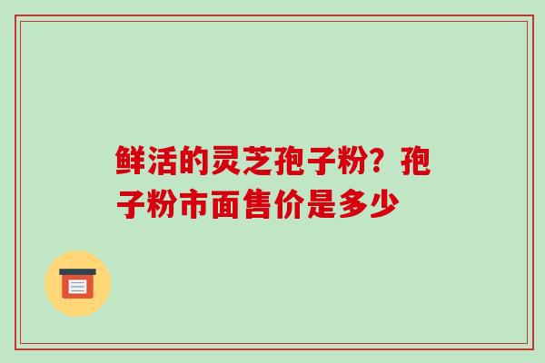 鲜活的灵芝孢子粉?孢子粉市面售价是多少 鲜活的灵芝孢子粉?孢子粉市面售价是多少