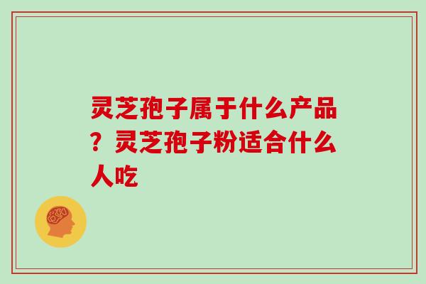 灵芝孢子属于什么产品？灵芝孢子粉适合什么人吃
