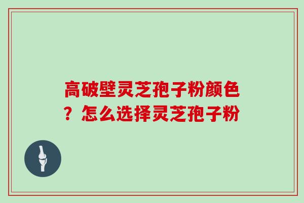 高破壁灵芝孢子粉颜色？怎么选择灵芝孢子粉