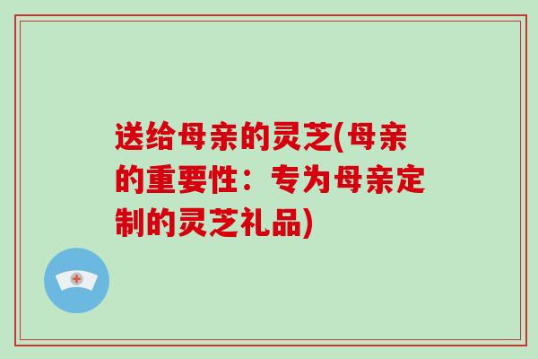 送给母亲的灵芝(母亲的重要性:专为母亲定制的灵芝礼品) 送给母亲的灵芝(母亲的重要性:专为母亲定制的灵芝礼品)