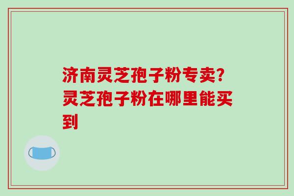 济南灵芝孢子粉专卖？灵芝孢子粉在哪里能买到