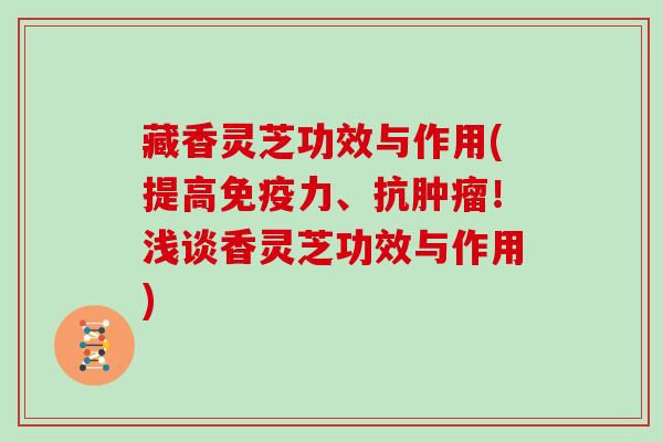 藏香灵芝功效与作用(提高免疫力、抗！浅谈香灵芝功效与作用)