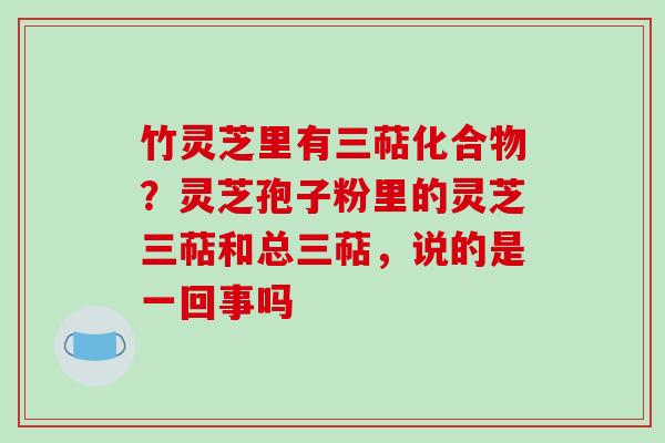 竹灵芝里有三萜化合物？灵芝孢子粉里的灵芝三萜和总三萜，说的是一回事吗