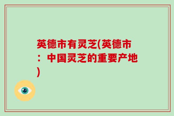 英德市有灵芝(英德市：中国灵芝的重要产地)