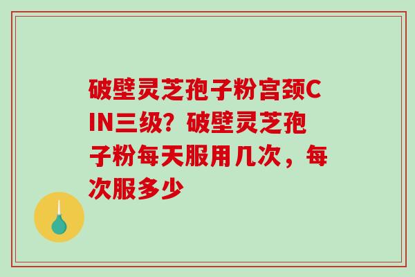 破壁灵芝孢子粉宫颈CIN三级？破壁灵芝孢子粉每天服用几次，每次服多少