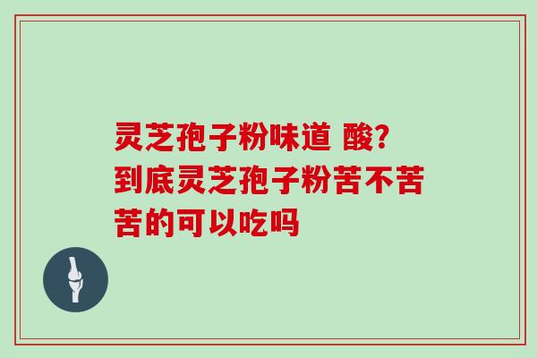 灵芝孢子粉味道 酸？到底灵芝孢子粉苦不苦苦的可以吃吗
