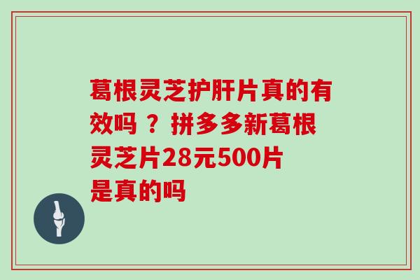 葛根灵芝片真的有效吗 ？拼多多新葛根灵芝片28元500片是真的吗