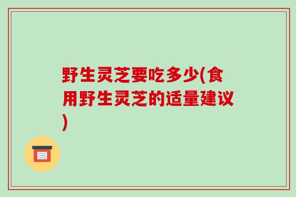 野生灵芝要吃多少(食用野生灵芝的适量建议)