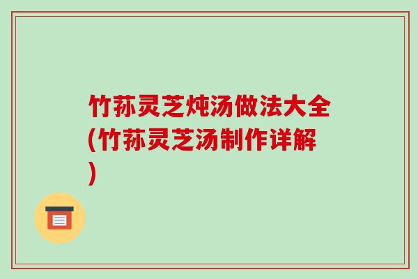 竹荪灵芝炖汤做法大全(竹荪灵芝汤制作详解)