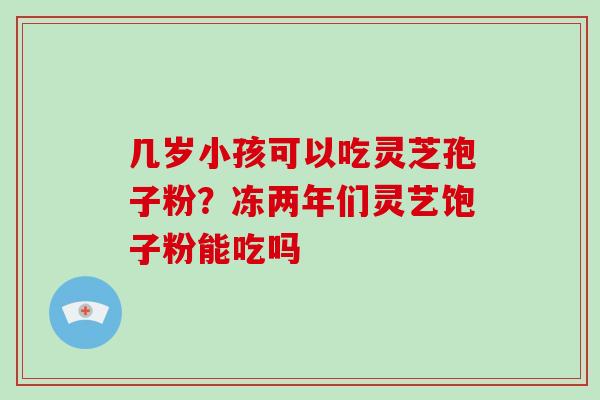 几岁小孩可以吃灵芝孢子粉?冻两年们灵艺饱子粉能吃吗 几岁小孩可以吃灵芝孢子粉?冻两年们灵艺饱子粉能吃吗