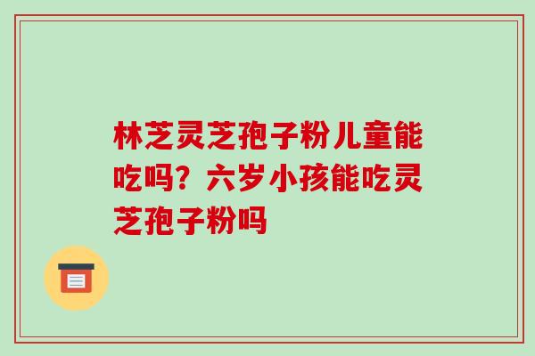 林芝灵芝孢子粉儿童能吃吗?六岁小孩能吃灵芝孢子粉吗 林芝灵芝孢子粉儿童能吃吗?六岁小孩能吃灵芝孢子粉吗