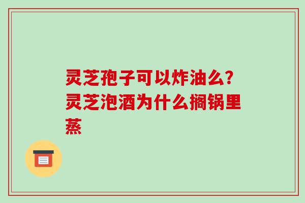 灵芝孢子可以炸油么？灵芝泡酒为什么搁锅里蒸