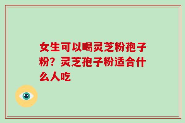 女生可以喝灵芝粉孢子粉？灵芝孢子粉适合什么人吃