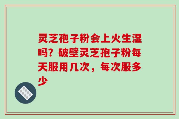 灵芝孢子粉会上火生湿吗？破壁灵芝孢子粉每天服用几次，每次服多少