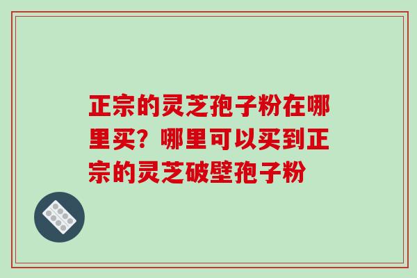 正宗的灵芝孢子粉在哪里买?哪里可以买到正宗的灵芝破壁孢子粉 正宗的灵芝孢子粉在哪里买?哪里可以买到正宗的灵芝破壁孢子粉