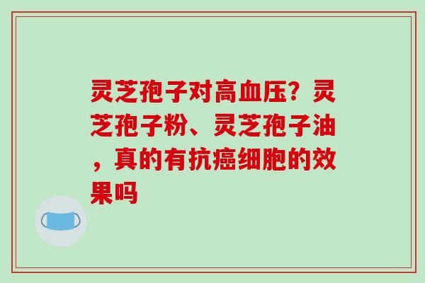 灵芝孢子对高?灵芝孢子粉、灵芝孢子油,真的有抗细胞的效果吗 灵芝孢子对高?灵芝孢子粉、灵芝孢子油,真的有抗细胞的效果吗