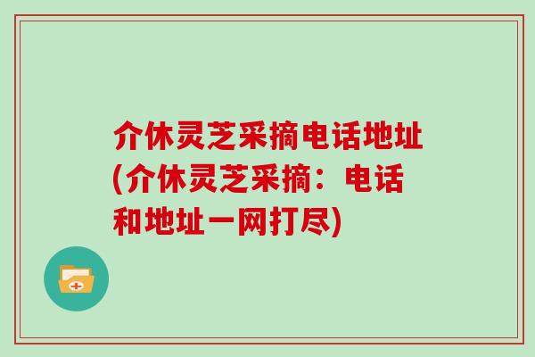 介休灵芝采摘电话地址(介休灵芝采摘：电话和地址一网打尽)