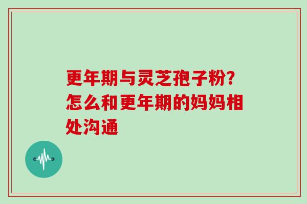 与灵芝孢子粉?怎么和的妈妈相处沟通 与灵芝孢子粉?怎么和的妈妈相处沟通