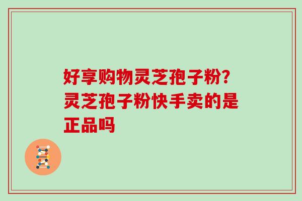 好享购物灵芝孢子粉?灵芝孢子粉快手卖的是正品吗 好享购物灵芝孢子粉?灵芝孢子粉快手卖的是正品吗