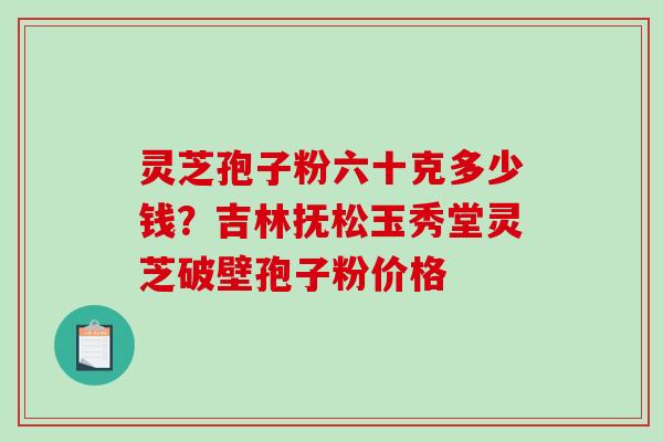 灵芝孢子粉六十克多少钱？吉林抚松玉秀堂灵芝破壁孢子粉价格