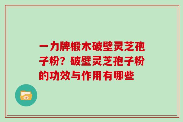 一力牌椴木破壁灵芝孢子粉?破壁灵芝孢子粉的功效与作用有哪些 一力牌椴木破壁灵芝孢子粉?破壁灵芝孢子粉的功效与作用有哪些