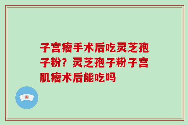 子宫瘤手术后吃灵芝孢子粉？灵芝孢子粉子宫术后能吃吗