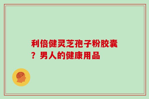 利倍健灵芝孢子粉胶囊？男人的健康用品