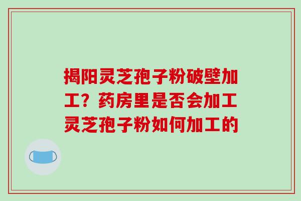 揭阳灵芝孢子粉破壁加工?药房里是否会加工灵芝孢子粉如何加工的 揭阳灵芝孢子粉破壁加工?药房里是否会加工灵芝孢子粉如何加工的
