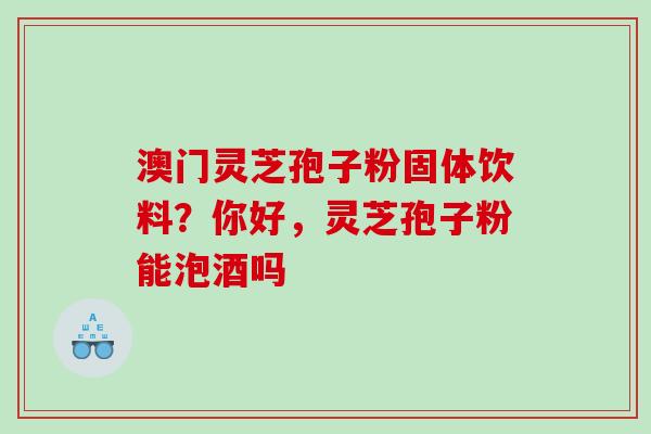 澳门灵芝孢子粉固体饮料?你好,灵芝孢子粉能泡酒吗 澳门灵芝孢子粉固体饮料?你好,灵芝孢子粉能泡酒吗