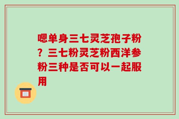 嗯单身三七灵芝孢子粉？三七粉灵芝粉西洋参粉三种是否可以一起服用